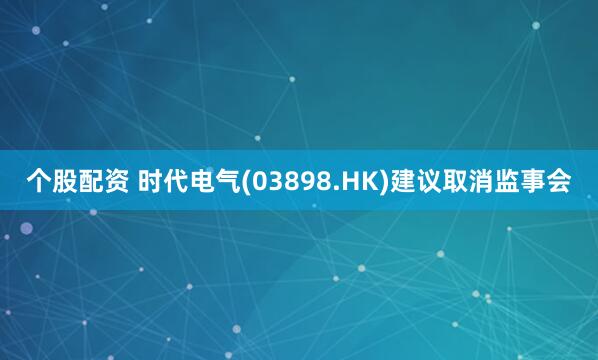 个股配资 时代电气(03898.HK)建议取消监事会
