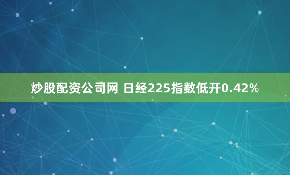 炒股配资公司网 日经225指数低开0.42%