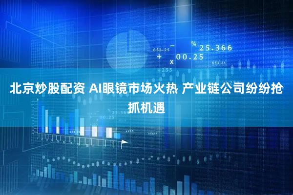 北京炒股配资 AI眼镜市场火热 产业链公司纷纷抢抓机遇