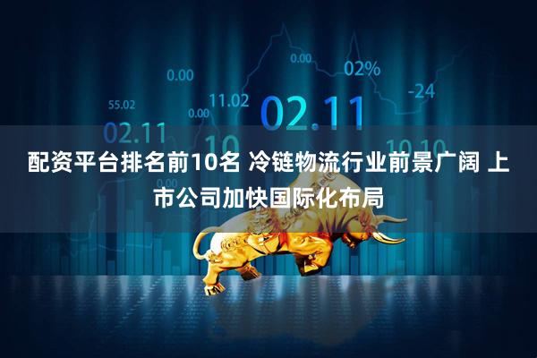 配资平台排名前10名 冷链物流行业前景广阔 上市公司加快国际化布局