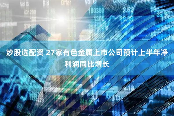 炒股选配资 27家有色金属上市公司预计上半年净利润同比增长