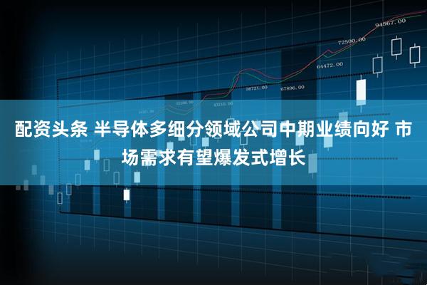 配资头条 半导体多细分领域公司中期业绩向好 市场需求有望爆发式增长