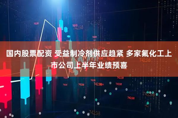 国内股票配资 受益制冷剂供应趋紧 多家氟化工上市公司上半年业绩预喜