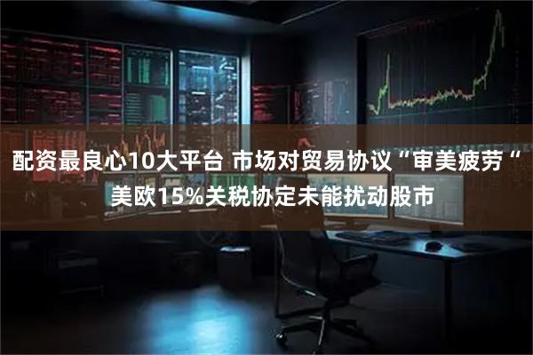 配资最良心10大平台 市场对贸易协议“审美疲劳“  美欧15%关税协定未能扰动股市