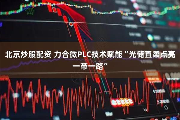北京炒股配资 力合微PLC技术赋能“光储直柔点亮一带一路”