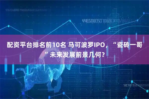 配资平台排名前10名 马可波罗IPO，“瓷砖一哥”未来发展前景几何？
