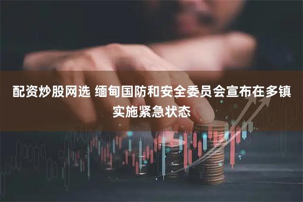 配资炒股网选 缅甸国防和安全委员会宣布在多镇实施紧急状态