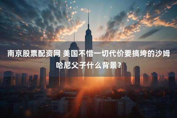 南京股票配资网 美国不惜一切代价要搞垮的沙姆哈尼父子什么背景？