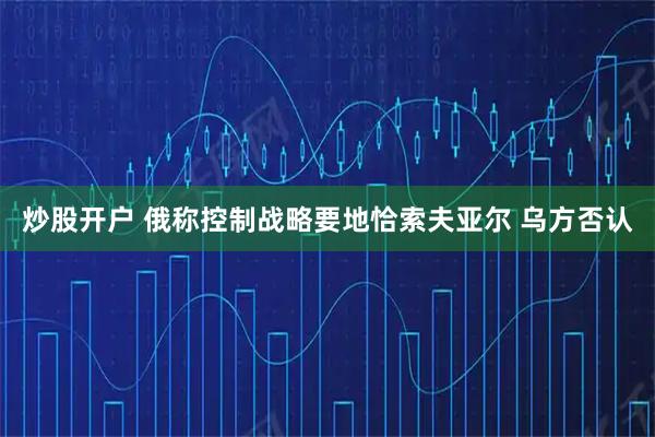 炒股开户 俄称控制战略要地恰索夫亚尔 乌方否认