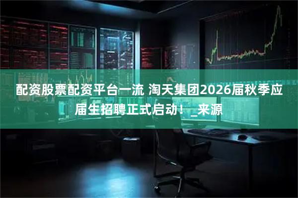 配资股票配资平台一流 淘天集团2026届秋季应届生招聘正式启动！_来源