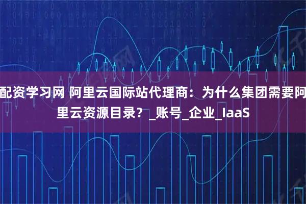 配资学习网 阿里云国际站代理商：为什么集团需要阿里云资源目录？_账号_企业_IaaS