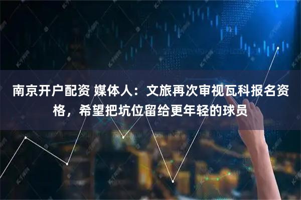 南京开户配资 媒体人：文旅再次审视瓦科报名资格，希望把坑位留给更年轻的球员