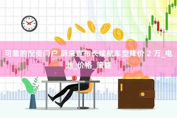 可靠的配资门户 蔚来宣布长续航车型降价 2 万_电池_价格_策略