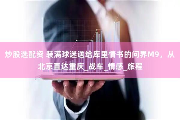 炒股选配资 装满球迷送给库里情书的问界M9，从北京直达重庆_战车_情感_旅程