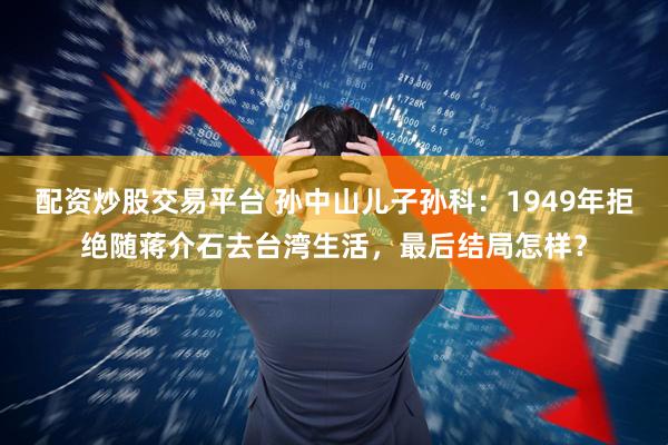 配资炒股交易平台 孙中山儿子孙科：1949年拒绝随蒋介石去台湾生活，最后结局怎样？