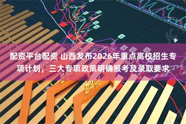 配资平台配资 山西发布2026年重点高校招生专项计划，三大专项政策明确报考及录取要求