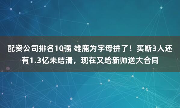 配资公司排名10强 雄鹿为字母拼了！买断3人还有1.3亿未结清，现在又给新帅送大合同