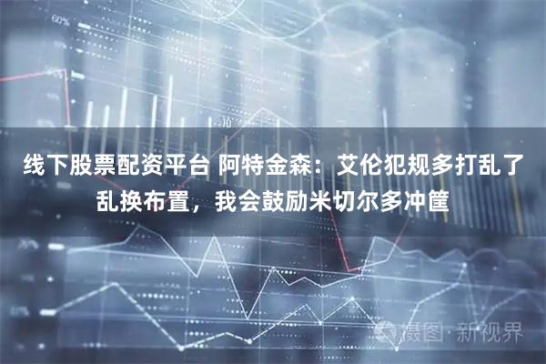 线下股票配资平台 阿特金森：艾伦犯规多打乱了乱换布置，我会鼓励米切尔多冲筐