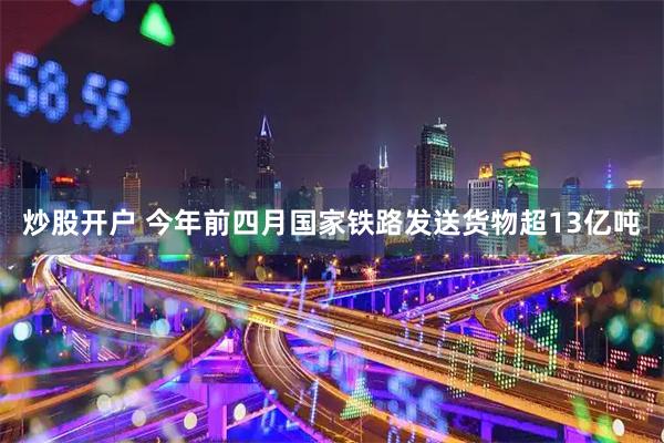 炒股开户 今年前四月国家铁路发送货物超13亿吨
