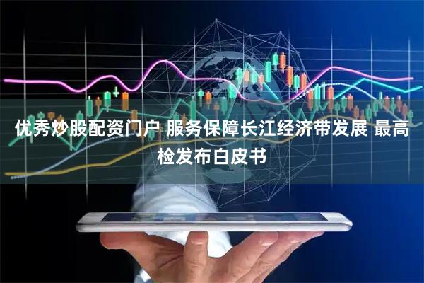 优秀炒股配资门户 服务保障长江经济带发展 最高检发布白皮书