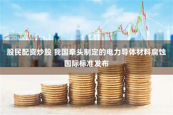 股民配资炒股 我国牵头制定的电力导体材料腐蚀国际标准发布