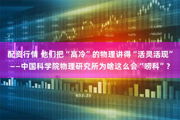 配资行情 他们把“高冷”的物理讲得“活灵活现”——中国科学院物理研究所为啥这么会“唠科”？